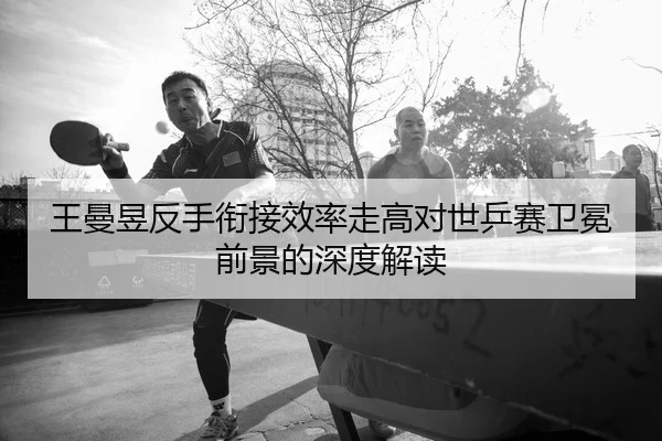 王曼昱反手衔接效率走高对世乒赛卫冕前景的深度解读
